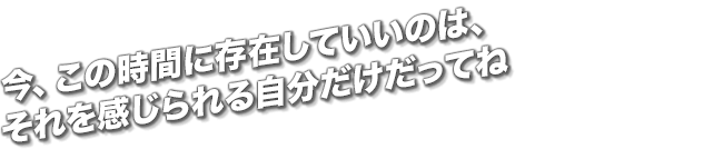 今、この時間に存在していいのは、それを感じられる自分だけだってね