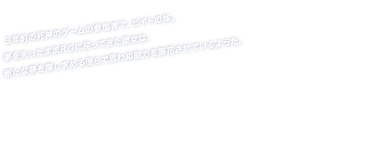 ３年前の死神のゲームの参加者で、ビイトの妹。夢を失ったままＲＧに戻ってきた彼女は、新たな夢を探し求める傍らで思わぬ能力を開花させているようだ。