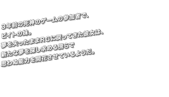 ３年前の死神のゲームの参加者で、ビイトの妹。夢を失ったままＲＧに戻ってきた彼女は、新たな夢を探し求める傍らで思わぬ能力を開花させているようだ。