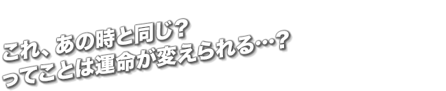 これ、あの時と同じ？ってことは運命が変えられる…？