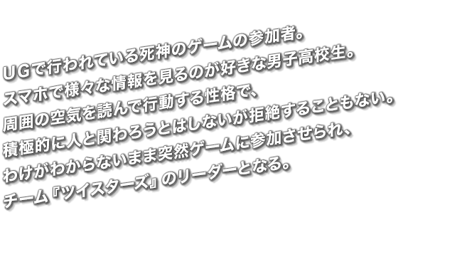 ＵＧで行われている死神のゲームの参加者。スマホで様々な情報を見るのが好きな男子高校生。周囲の空気を読んで行動する性格で、積極的に人と関わろうとはしないが拒絶することもない。わけがわからないまま突然ゲームに参加させられ、チーム「ツイスターズ」のリーダーとなる。