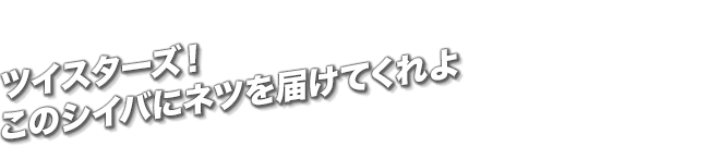 ツイスターズ！このシイバにネツを届けてくれよ