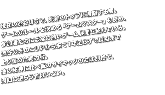 現在の渋谷ＵＧで、死神のトップに君臨する男。ゲームのルールを決める『ゲームマスター』も務め、参加者たちには常に熱いゲーム展開を望んでいる。渋谷の外のエリアから来て１年足らずで頂点まで上り詰めた実力者。他の死神に比べ彼のサイキックの力は別格で、周囲に逆らう者はいない。