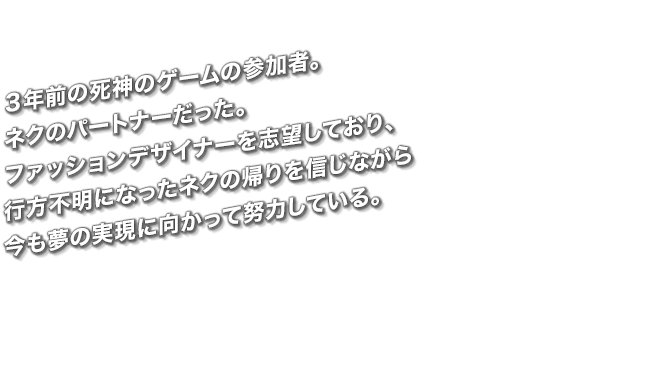 ３年前の死神のゲームの参加者。ネクのパートナーだった。ファッションデザイナーを志望しており、行方不明になったネクの帰りを信じながら今も夢の実現に向かって努力している。