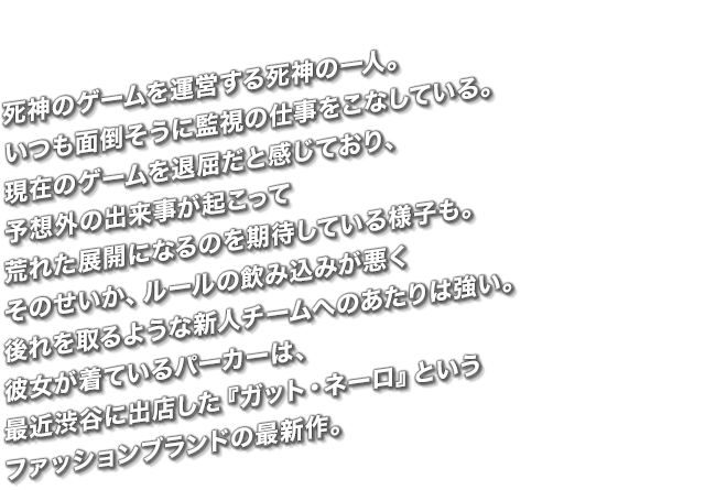 死神のゲームを運営する死神の一人。いつも面倒そうに監視の仕事をこなしている。現在のゲームを退屈だと感じており、予想外の出来事が起こって荒れた展開になるのを期待している様子も。そのせいか、ルールの飲み込みが悪く後れを取るような新人チームへのあたりは強い。彼女が着ているパーカーは、最近渋谷に出店した『ガット・ネーロ』というファッションブランドの最新作。