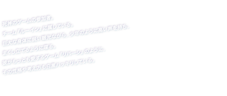 死神のゲームの参加者。チーム『ルーイン』に属している。巨大な身体に鋭い眼光ながら、少年のように高い声を持ち、まくし立てるように喋る。彼がもっとも愛するゲーム『リバーシ』のように、その性格や考え方も白黒ハッキリしている。