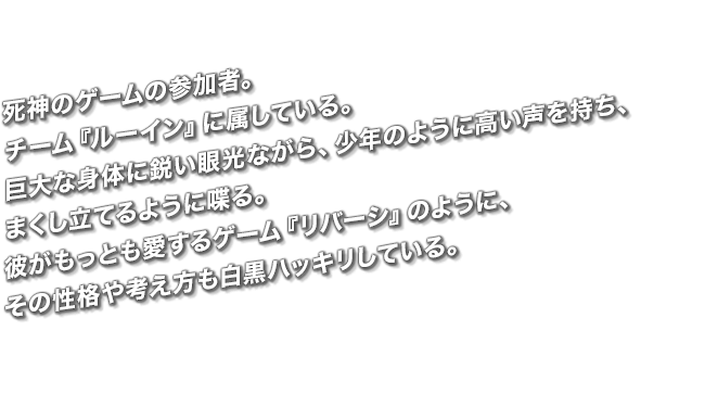 死神のゲームの参加者。チーム『ルーイン』に属している。巨大な身体に鋭い眼光ながら、少年のように高い声を持ち、まくし立てるように喋る。彼がもっとも愛するゲーム『リバーシ』のように、その性格や考え方も白黒ハッキリしている。