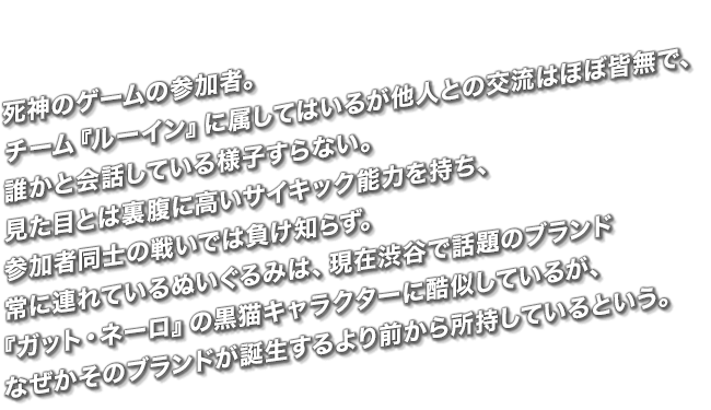 死神のゲームの参加者。チーム『ルーイン』に属してはいるが他人との交流はほぼ皆無で、誰かと会話している様子すらない。見た目とは裏腹に高いサイキック能力を持ち、参加者同士の戦いでは負け知らず。常に連れているぬいぐるみは、現在渋谷で話題のブランド『ガット・ネーロ』の黒猫キャラクターに酷似しているが、なぜかそのブランドが誕生するより前から所持しているという。