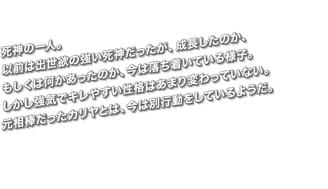 死神の一人。以前は出世欲の強い死神だったが、成長したのか、もしくは何かあったのか、今は落ち着いている様子。しかし強気でキレやすい性格はあまり変わっていない。元相棒だったカリヤとは、今は別行動をしているようだ。