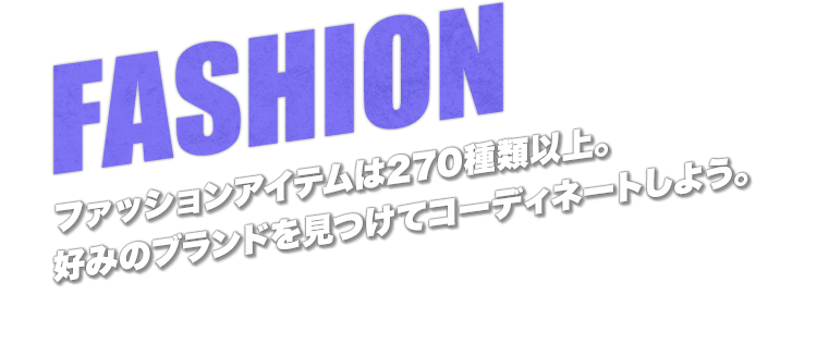 FASHION　ファッションアイテムは270種類以上。好みのブランドを見つけてコーディネートしよう。