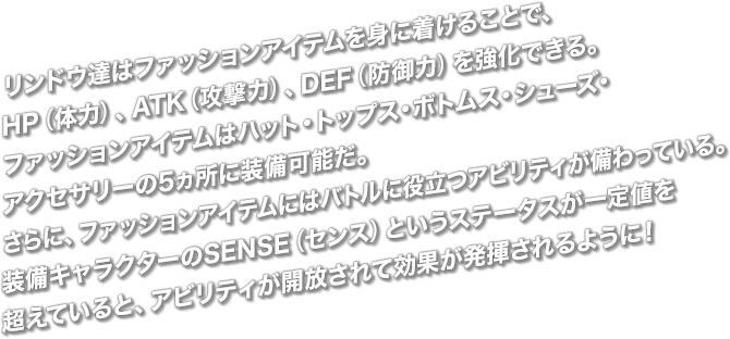 リンドウ達はファッションアイテムを身に着けることで、HP（体力）、ATK（攻撃力）、DEF（防御力）を強化できる。ファッションアイテムはハット・トップス・ボトムス・シューズ・アクセサリーの5ヵ所に装備可能だ。さらに、ファッションアイテムにはバトルに役立つアビリティが備わっている。装備キャラクターのSENSE（センス）というステータスが一定値を超えていると、アビリティが開放されて効果が発揮されるように！