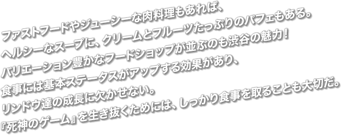 ファストフードやジューシーな肉料理もあれば、ヘルシーなスープに、クリームとフルーツたっぷりのパフェもある。バリエーション豊かなフードショップが並ぶのも渋谷の魅力！食事には基本ステータスがアップする効果があり、リンドウ達の成長に欠かせない。『死神のゲーム』を生き抜くためには、しっかり食事を取ることも大切だ。