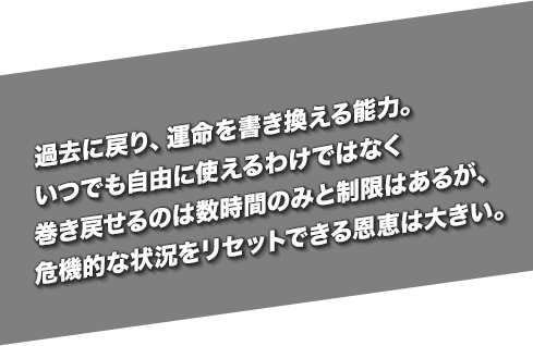 過去に戻り、運命を書き換える能力。いつでも自由に使えるわけではなく巻き戻せるのは数時間のみと制限はあるが、危機的な状況をリセットできる恩恵は大きい。