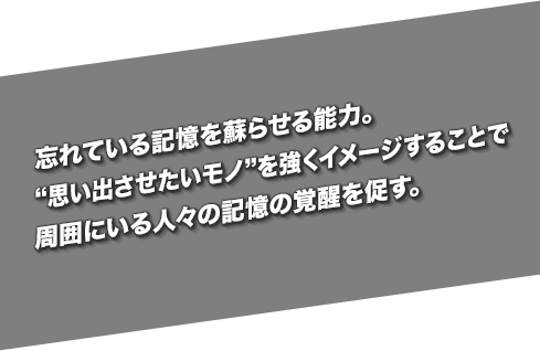 忘れている記憶を蘇らせる能力。“思い出させたいモノ”を強くイメージすることで周囲にいる人々の記憶の覚醒を促す。