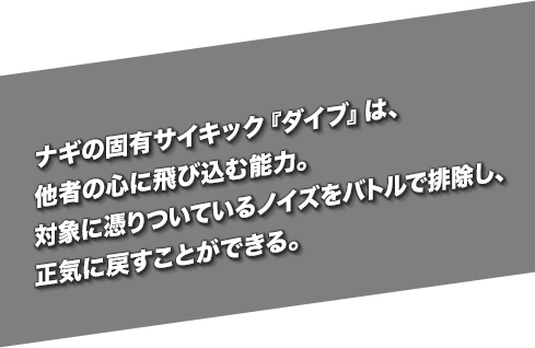 ナギの固有サイキック『ダイブ』は、他者の心に飛び込む能力。対象に憑りついているノイズをバトルで排除し、正気に戻すことができる。