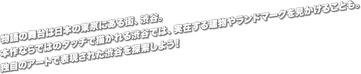 物語の舞台は日本の東京にある街、渋谷。本作ならではのタッチで描かれる渋谷では、実在する建物やランドマークを見かけることも。独自のアートで表現された渋谷を探索しよう！