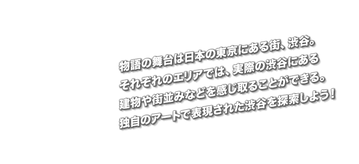 物語の舞台は日本の東京にある街、渋谷。本作ならではのタッチで描かれる渋谷では、実在する建物やランドマークを見かけることも。独自のアートで表現された渋谷を探索しよう！