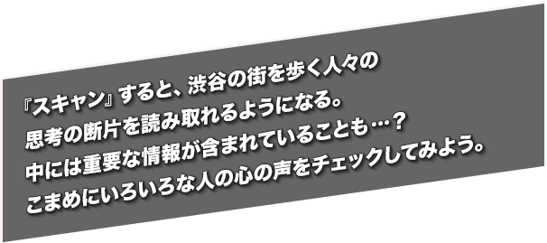 『スキャン』すると、渋谷の街を歩く人々の思考の断片を読み取れるようになる。中には重要な情報が含まれていることも…？こまめにいろいろな人の心の声をチェックしてみよう。