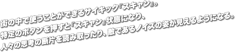 街の中で使うことができるサイキック『スキャン』。特定のボタンを押すと『スキャン』状態になり、人々の思考の断片を読み取ったり、敵であるノイズの姿が見えるようになる。