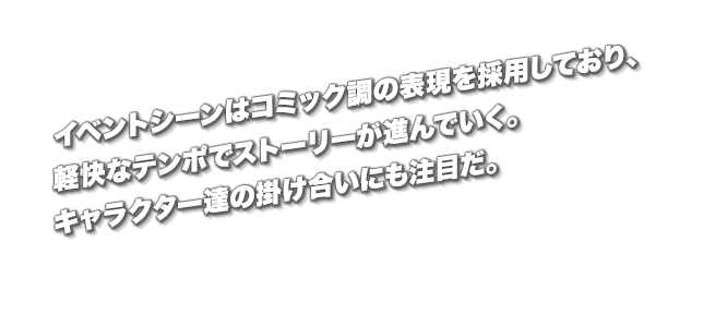 イベントシーンはコミック調の表現を採用しており、軽快なテンポでストーリーが進んでいく。キャラクター達の掛け合いにも注目だ。