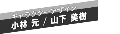 キャラクターデザイン　小林 元 / 山下 美樹