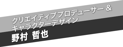 クリエイティブプロデューサー ＆ キャラクターデザイン　野村 哲也