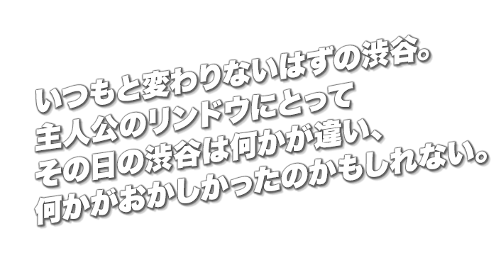 いつもと変わりないはずの渋谷。主人公のリンドウにとってその日の渋谷は何かが違い、何かがおかしかったのかもしれない。