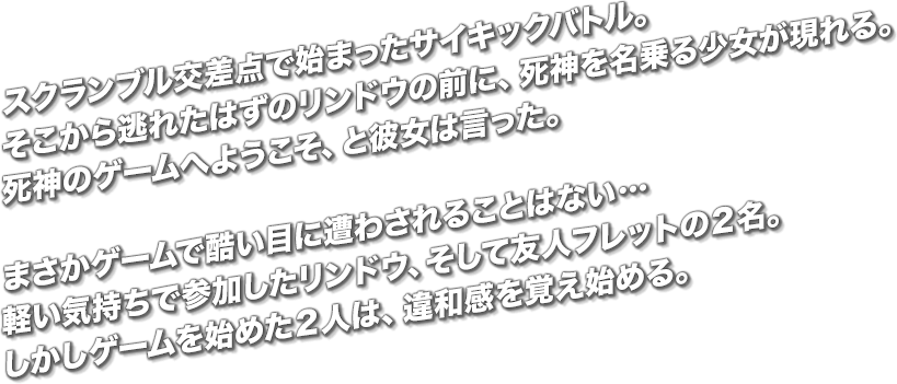 スクランブル交差点で始まったサイキックバトル。そこから逃れたはずのリンドウの前に、死神を名乗る少女が現れる。死神のゲームへようこそ、と彼女は言った。まさかゲームで酷い目に遭わされることはない…軽い気持ちで参加したリンドウ、そして友人フレットの２名。しかしゲームを始めた２人は、違和感を覚え始める。