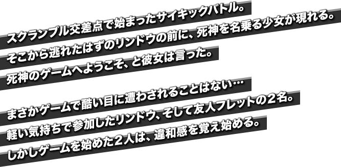 スクランブル交差点で始まったサイキックバトル。そこから逃れたはずのリンドウの前に、死神を名乗る少女が現れる。死神のゲームへようこそ、と彼女は言った。まさかゲームで酷い目に遭わされることはない…軽い気持ちで参加したリンドウ、そして友人フレットの２名。しかしゲームを始めた２人は、違和感を覚え始める。