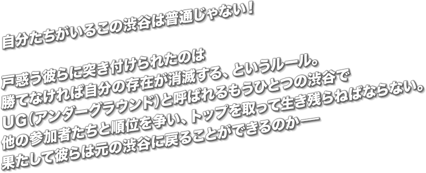 自分たちがいるこの渋谷は普通じゃない！戸惑う彼らに突き付けられたのは勝てなければ自分の存在が消滅する、というルール。ＵＧ（アンダーグラウンド）と呼ばれるもうひとつの渋谷で他の参加者たちと順位を争い、トップを取って生き残らねばならない。果たして彼らは元の渋谷に戻ることができるのか-