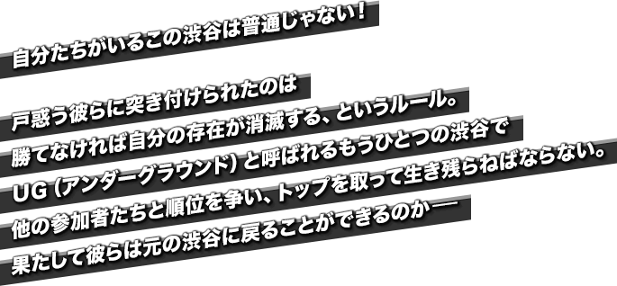 自分たちがいるこの渋谷は普通じゃない！戸惑う彼らに突き付けられたのは勝てなければ自分の存在が消滅する、というルール。ＵＧ（アンダーグラウンド）と呼ばれるもうひとつの渋谷で他の参加者たちと順位を争い、トップを取って生き残らねばならない。果たして彼らは元の渋谷に戻ることができるのか-