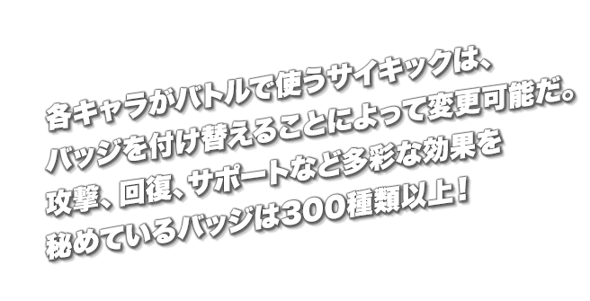 各キャラがバトルで使うサイキックは、バッジを付け替えることによって変更可能だ。攻撃、回復、サポートなど多彩な効果を秘めているバッジは300種類以上！