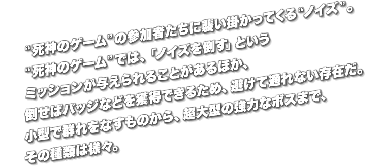 “死神のゲーム”の参加者たちに襲い掛かってくる“ノイズ”。“死神のゲーム”では、「ノイズを倒す」というミッションが与えられることがあるほか、倒せばバッジなどを獲得できるため、避けて通れない存在だ。小型で群れをなすものから、超大型の強力なボスまで、その種類は様々。