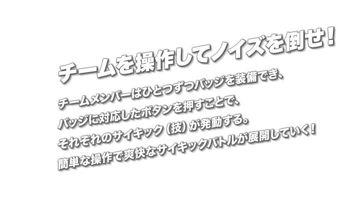 チームを操作してノイズを倒せ！　チームメンバーはひとつずつバッジを装備でき、バッジに対応したボタンを押すことで、それぞれのサイキック（技）が発動する。簡単な操作で爽快なサイキックバトルが展開していく！