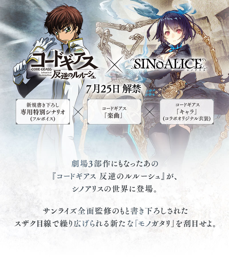 『コードギアス 反逆のルルーシュ』×『SINoALICE』7月25日 解禁　劇場3部作にもなったあの『コードギアス 反逆のルルーシュ』が、シノアリスの世界に登場。サンライズ全面監修のもと書き下ろしされたスザク目線で繰り広げられる新たな「モノガタリ」を刮目せよ。