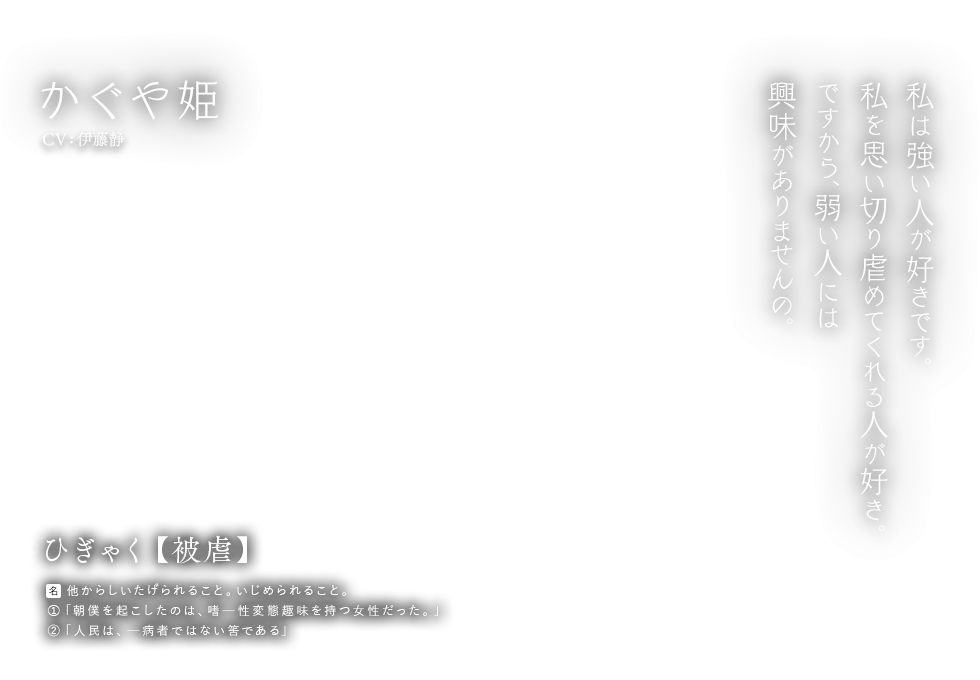 かぐや姫 CV:伊藤静 ひぎゃく【被虐】名：他からしいたげられること。いじめられること。①「朝僕を起こしたのは、嗜ー性変態趣味を持つ女性だった。」②「人民は、ー病者ではない筈である」私は強い人が好きです。私を思い切り虐めてくれる人が好き。ですから、弱い人には興味がありませんの。
