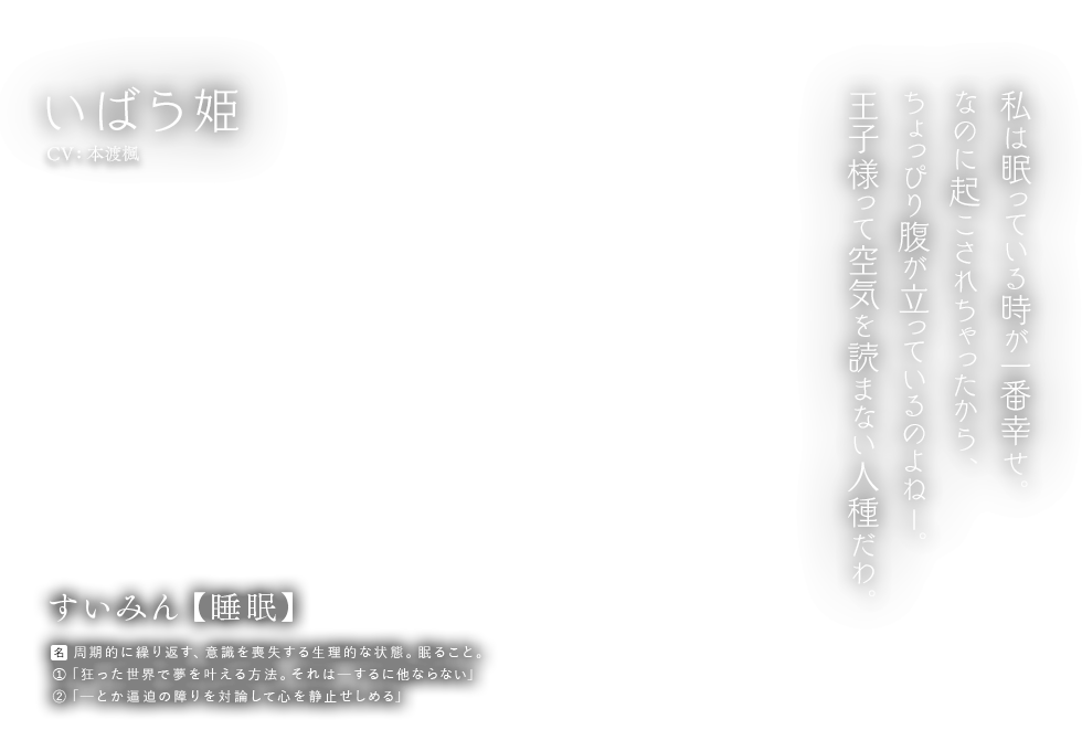 いばら姫 CV: 本渡楓 すいみん【睡眠】名：周期的に繰り返す、意識を喪失する生理的な状態。眠ること。①「狂った世界で夢を叶える方法。それはーするに他ならない」②「ーとか逼迫の障りを対論して心を静止せしめる」私は眠っている時が一番幸せ。なのに起こされちゃったから、ちょっぴり腹が立っているのよねー。王子様って空気を読まない人種だわ。