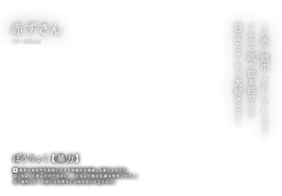 赤ずきん CV: 立花理香 ぼうりょく【暴力】名：他者の身体や所有物に対する物理的な破壊。乱暴にふるう力。①「ちょっと遊んだだけなのに。ーだなんて随分乱暴な物言いです。」②「協同したーの前には知恵などはなんの役にも立たない」この赤い頭巾、きれいでしょう？どんなに返り血を浴びても目立たないから大好きです！