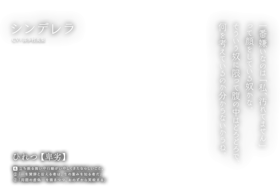 シンデレラ CV:喜多村英梨 ひれつ【卑劣】名：立ち振る舞いや行動がいやしくきたならしいこと。①「ーを賛辞と捉える者は、生の重みを知る者だ」②「周囲の虚偽ーを描きつつ、おのずから笑殺する」一番嫌いなのは「私、汚れてません」って顔をしている奴かな。そういう奴に限って腹の中はどろどろで、何を考えているのか分からないからね。