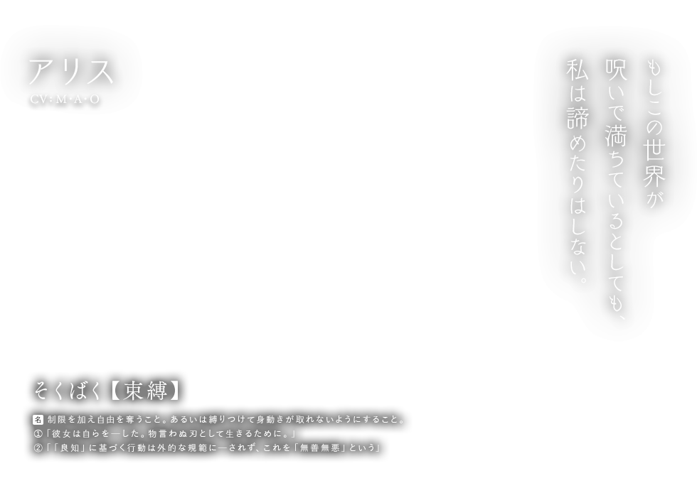 アリス CV: M.A.O そくばく【束縛】名：制限を加え自由を奪うこと。あるいは縛りつけて身動きが取れないようにすること。①「彼女は自らをーした。物言わぬ刃として生きるために。」②「「良知」に基づく行動は外的な規範にーされず、これを「無善無悪」という」 もしこの世界が呪いで満ちているとしても、私は諦めたりはしない。