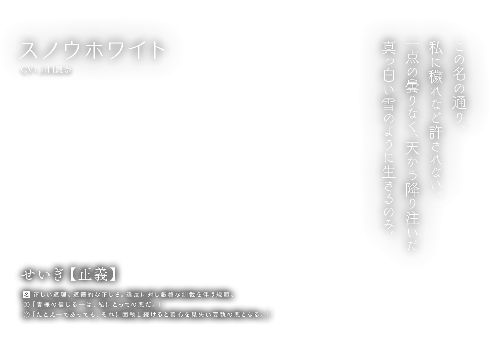 スノウホワイト CV:上田麗奈 せいぎ【正義】名：正しい道理。道徳的な正しさ。違反に対し厳格な制裁を伴う規範。①「貴様の信じるーは、私にとっての悪だ。」②「たとえーであっても、それに固執し続けると善心を見失い妄執の悪となる。」この名の通り、私に穢れなど許されない。一点の曇りなく、天から降り注いだ真っ白い雪のように生きるのみ。