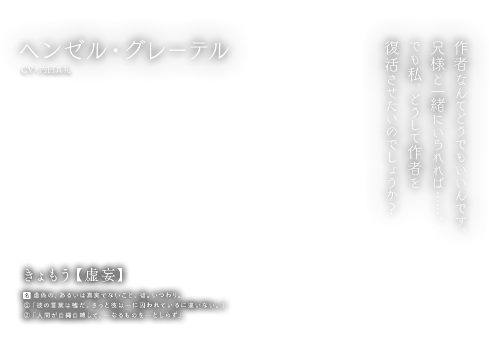 ヘンゼル・グレーテル CV:内田真礼 きょもう【虚妄】名：虚偽の、あるいは真実でないこと。嘘。いつわり。①「彼の言葉は嘘だ。きっと彼はーに囚われているに違いない。」②「人間が自縄自縛して、ーなるものをーとしらず」作者なんてどうでもいいんです。兄様と一緒にいられれば……。でも私、どうして作者を復活させたいのでしょうか？