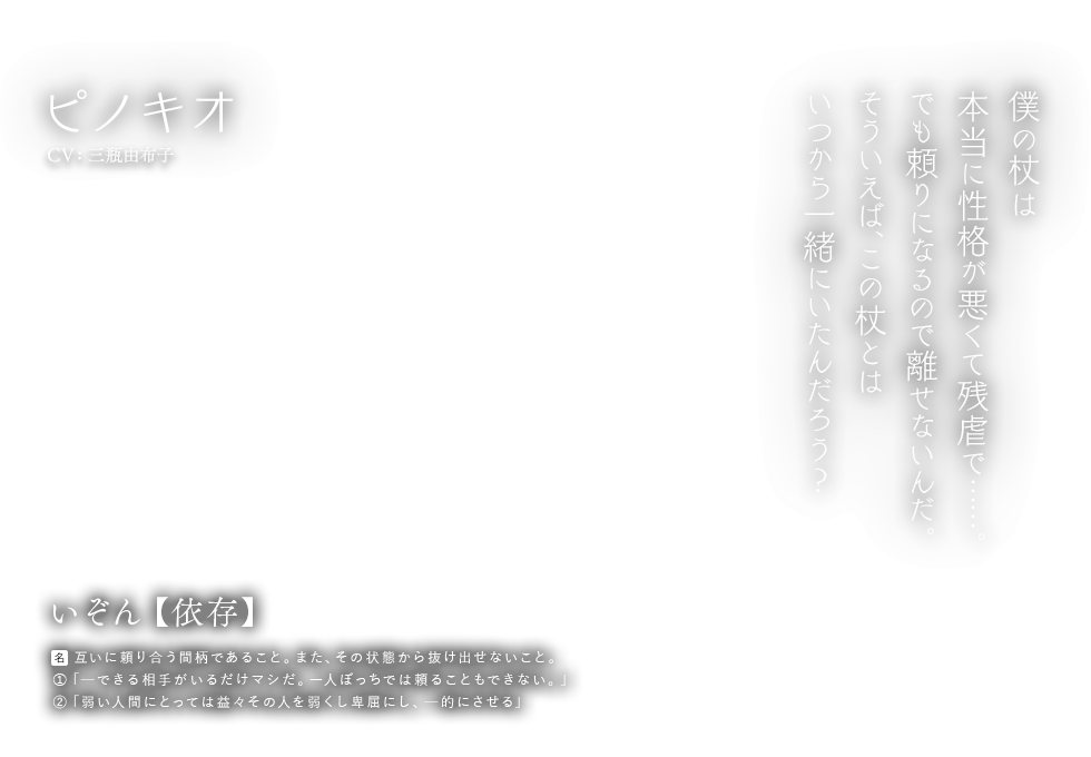 ピノキオ CV:三瓶由布子 いぞん【依存】名：互いに頼り合う間柄であること。また、その状態から抜け出せないこと。①「ーできる相手がいるだけマシだ。一人ぼっちでは頼ることもできない。」②「弱い人間にとっては益々その人を弱くし卑屈にし、ー的にさせる」僕の杖は本当に性格が悪くて残虐で……。でも頼りになるので離せないんだ。そういえば、この杖とはいつから一緒にいたんだろう？