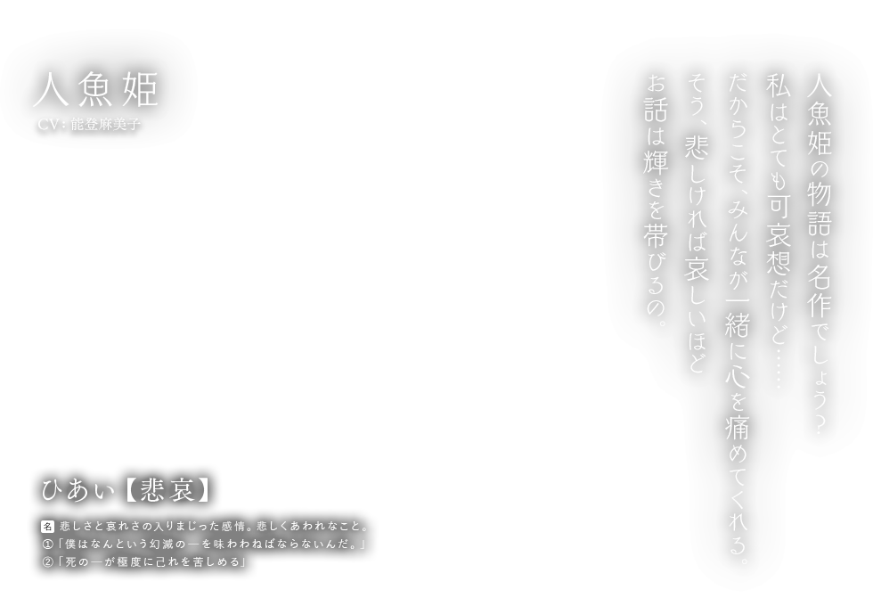 人魚姫 CV:能登麻美子 ひあい【悲哀】[名] 悲しさと哀れさの入りまじった感情。悲しくあわれなこと。①「僕はなんという幻滅のーを味わわねばならないんだ。」②「死のーが極度に己れを苦しめる」 人魚姫の物語は名作でしょう？私はとても可哀想だけど…… だからこそ、みんなが一緒に心を痛めてくれる。そう、悲しければ哀しいほどお話は輝きを帯びるの。