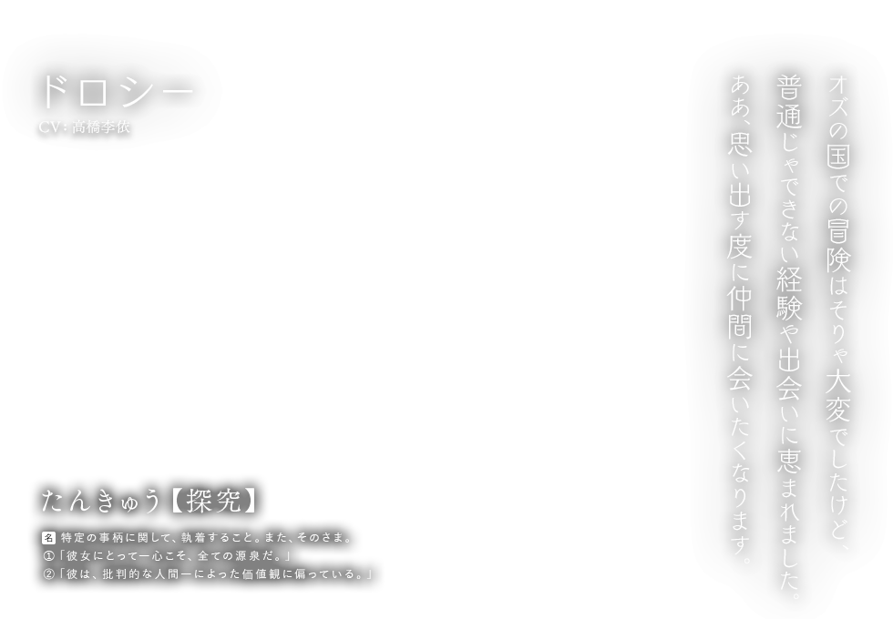 ドロシー CV:高橋李依 たんきゅう【探究】[名] 特定の事柄に関して、執着すること。また、そのさま。①「彼女にとって―心こそ、全ての源泉だ。」②「彼は、批判的な人間―によった価値観に偏っている。」