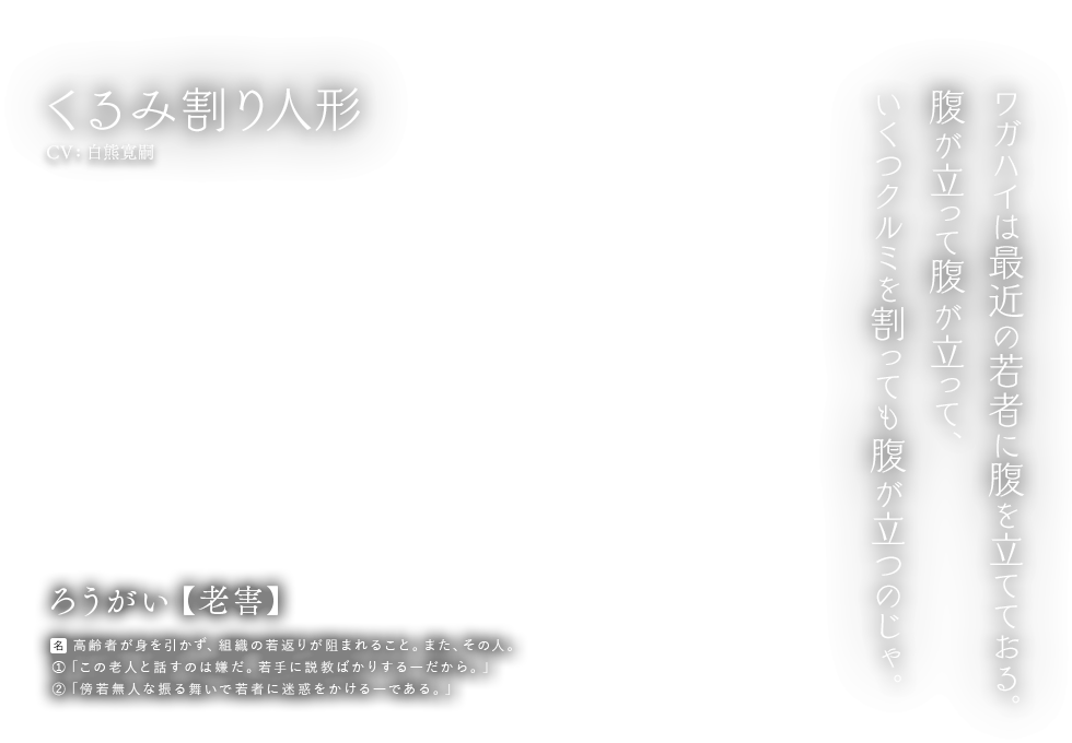 くるみ割り人形 CV:白熊寛嗣 ろうがい【老害】[名] 高齢者が身を引かず、組織の若返りが阻まれること。また、その人。①「この老人と話すのは嫌だ。若手に説教ばかりする―だから。」②「傍若無人な振る舞いで若者に迷惑をかける―である。」