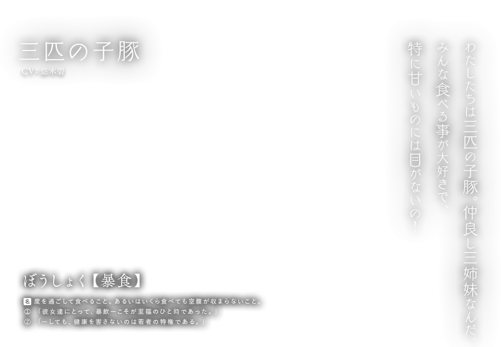 三匹の子豚 CV: 悠木碧 ぼうしょく【暴食】[名] 度を過ごして食べること。あるいはいくら食べても空腹が収まらないこと。① 「彼女達にとって、暴飲ーこそが至福のひと時であった。」② 「ーしても、健康を害さないのは若者の特権である。」