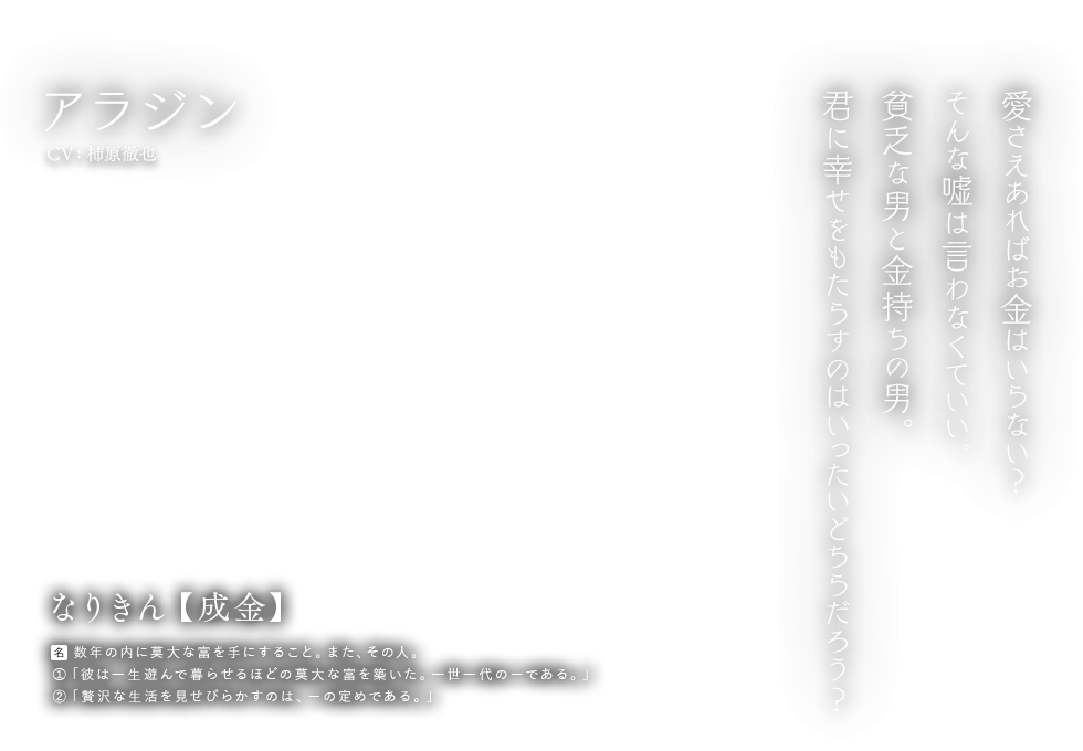 アラジン CV: 柿原徹也 なりきん【成金】[名] 数年の内に莫大な富を手にすること。また、その人。①「彼は一生遊んで暮らせるほどの莫大な富を築いた。一世一代のーである。」②「贅沢な生活を見せびらかすのは、ーの定めである。」