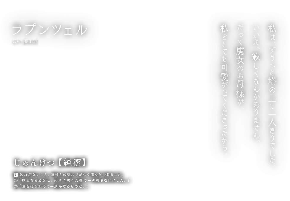 ラプンツェル CV: 藤田茜 じゅんけつ【純潔】[名] 汚れがないこと。異性との交わりがなく清らかであること。①「無垢なる乙女は、汚れに触れた唇で―の尊さを口にした。」②「彼女はきわめて―清浄なるものだ。」