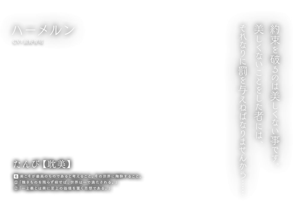 ハーメルン CV: 前野智昭 たんび【耽美】[名] 美こそが最高のものであると考えること。その世界に陶酔すること。 ①「醜きものを残らず殺せば、世界は―で満たされる。」②「―主義とは美に至上の価値を置く思想である。」